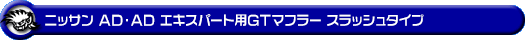 ニッサン AD・AD エキスパート（5BF-VY12・DBF-VY12・CBE-VAY12・DBE-VAY12・CBF-VJY12｜1.5L ガソリン車｜2WD）用GTマフラー スラッシュタイプ