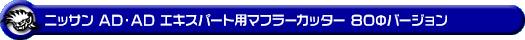 ニッサン AD・AD エキスパート（5BF-VY12・3BF-VZNY12・DBF-VY12・DBF-VZNY12・CBE-VAY12・DBE-VAY12・CBF-VJY12｜1.24L ガソリン車・1.5L ガソリン車・1.6L ガソリン車・1.8L ガソリン車｜2WD・4WD）用マフラーカッター 80Φバージョン