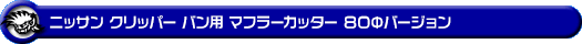 ニッサン クリッパー バン（3BD-DR18V・5BD-DR18V・3BD-DR17V・5BD-DR17V｜NA（ノンターボ）車｜AT車・MT車｜2WD・4WD）用マフラーカッター 80Φバージョン