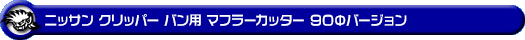 ニッサン クリッパー バン（3BD-DR18V・5BD-DR18V・3BD-DR17V・5BD-DR17V｜NA（ノンターボ）車｜AT車・MT車｜2WD・4WD）用マフラーカッター 90Φバージョン