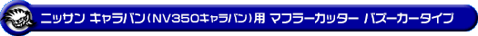 ニッサン キャラバン（NV350キャラバン）（LDF-VW2E26・LDF-VW6E26｜YD25 ( 2.5Lディーゼル )｜2WD・4WD｜バン・ロングボディ・標準幅・標準ルーフ）用マフラーカッター バズーカータイプ