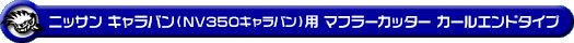 ニッサン キャラバン（NV350キャラバン）（LDF-VW2E26・LDF-VW6E26｜YD25 ( 2.5Lディーゼル )｜2WD・4WD｜バン・ロングボディ・標準幅・標準ルーフ）用マフラーカッター カールエンドタイプ