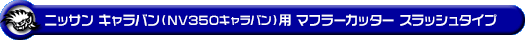 ニッサン キャラバン（NV350キャラバン）（LDF-VW2E26・LDF-VW6E26｜YD25 ( 2.5Lディーゼル )｜2WD・4WD｜バン・ロングボディ・標準幅・標準ルーフ）用マフラーカッター スラッシュタイプ