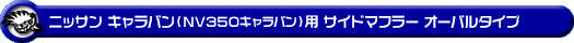ニッサン キャラバン（NV350キャラバン）（LDF-VW2E26・LDF-VW6E26｜YD25 ( 2.5Lディーゼル )｜2WD・4WD｜バン・ロングボディ・標準幅・標準ルーフ）用サイドマフラー オーバルタイプ