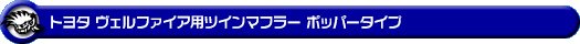 トヨタ ヴェルファイア（30系｜前期・後期｜DBA-AGH30W・DBA-AGH35W・DAA-AYH30W・3BA-AGH30W・3BA-AGH35W・6AA-AYH30W｜2AR-FE（2,500cc）・2AR-FXE（ハイブリッド 2,500cc）｜2WD・4WD）用ツインマフラー ポッパータイプ